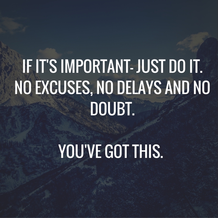 If it's important- just do it. No excuses, no delays and no doubt.You've got this.